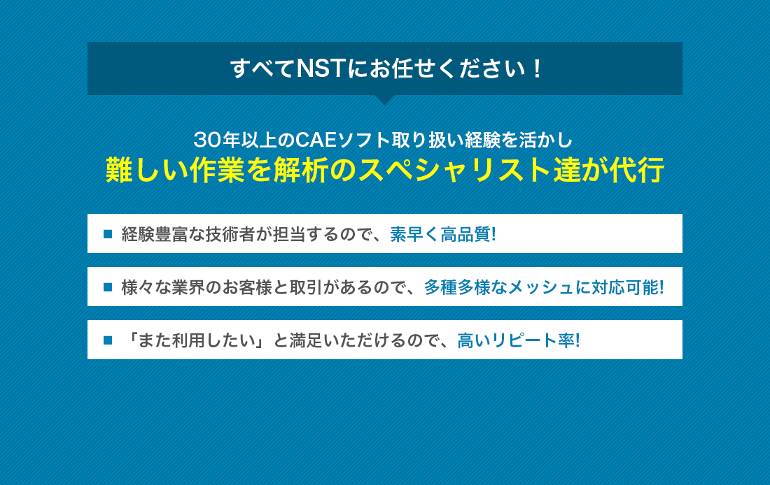 すべてNSTにお任せください！！
25年以上のCAEソフト取り扱い経験を活かし、難しい作業を解析のスペシャリスト達が代行